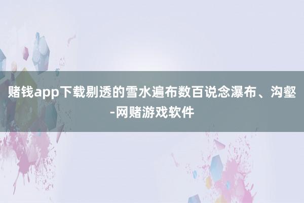 赌钱app下载剔透的雪水遍布数百说念瀑布、沟壑-网赌游戏软件