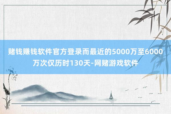 赌钱赚钱软件官方登录而最近的5000万至6000万次仅历时130天-网赌游戏软件
