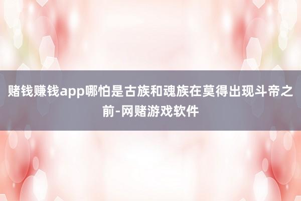 赌钱赚钱app哪怕是古族和魂族在莫得出现斗帝之前-网赌游戏软件