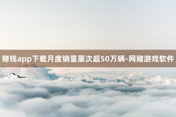 赌钱app下载月度销量屡次超50万辆-网赌游戏软件
