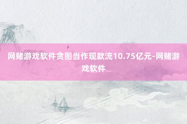网赌游戏软件贪图当作现款流10.75亿元-网赌游戏软件