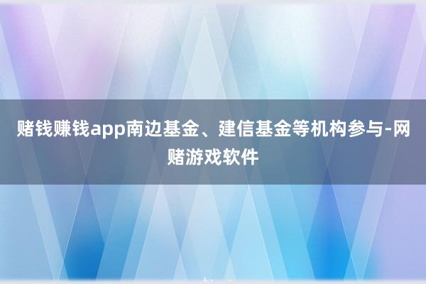赌钱赚钱app南边基金、建信基金等机构参与-网赌游戏软件