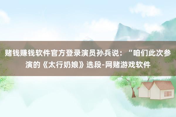 赌钱赚钱软件官方登录演员孙兵说：“咱们此次参演的《太行奶娘》选段-网赌游戏软件
