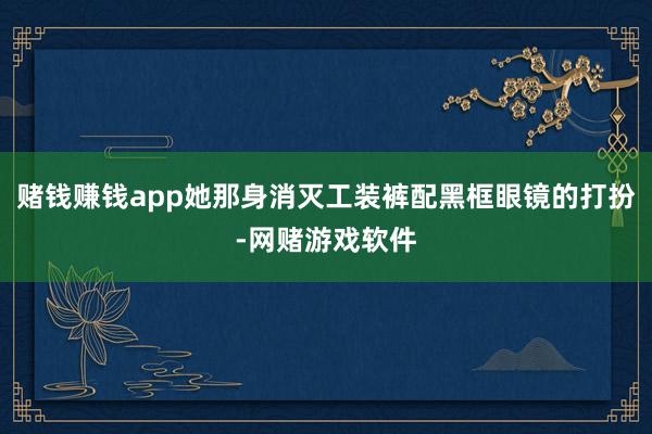赌钱赚钱app她那身消灭工装裤配黑框眼镜的打扮-网赌游戏软件