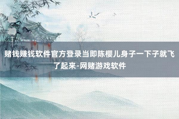 赌钱赚钱软件官方登录当即陈樱儿身子一下子就飞了起来-网赌游戏软件
