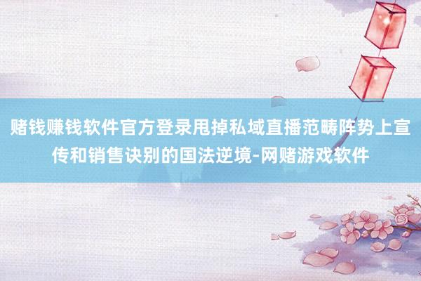 赌钱赚钱软件官方登录甩掉私域直播范畴阵势上宣传和销售诀别的国法逆境-网赌游戏软件