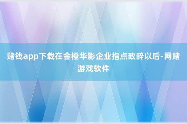 赌钱app下载在金橙华影企业指点致辞以后-网赌游戏软件