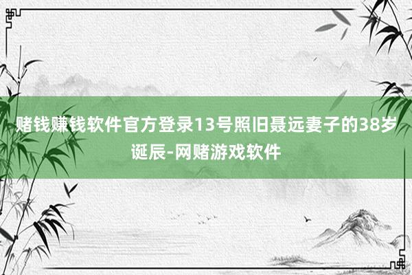 赌钱赚钱软件官方登录13号照旧聂远妻子的38岁诞辰-网赌游戏软件