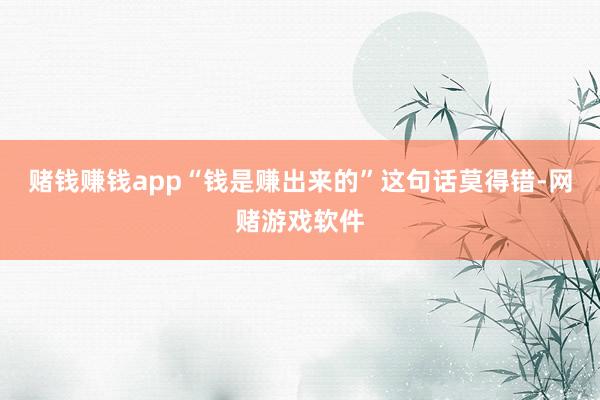 赌钱赚钱app“钱是赚出来的”这句话莫得错-网赌游戏软件