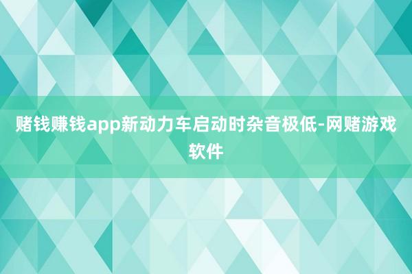 赌钱赚钱app新动力车启动时杂音极低-网赌游戏软件