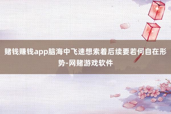 赌钱赚钱app脑海中飞速想索着后续要若何自在形势-网赌游戏软件