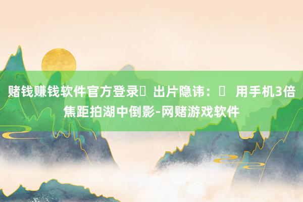 赌钱赚钱软件官方登录出片隐讳: 用手机3倍焦距拍湖中倒影-网赌游戏软件