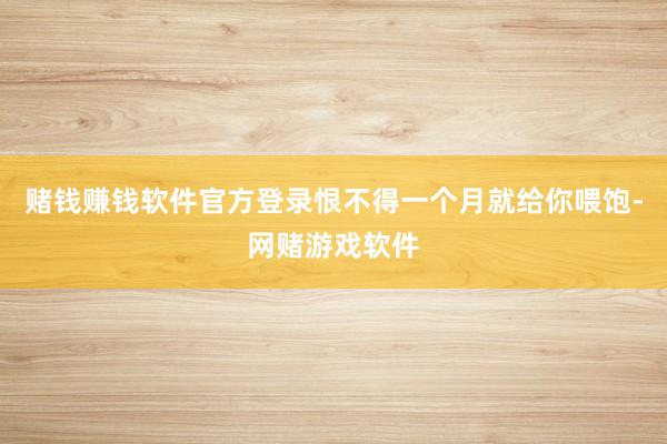 赌钱赚钱软件官方登录恨不得一个月就给你喂饱-网赌游戏软件