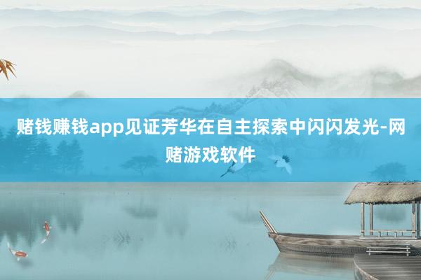 赌钱赚钱app见证芳华在自主探索中闪闪发光-网赌游戏软件