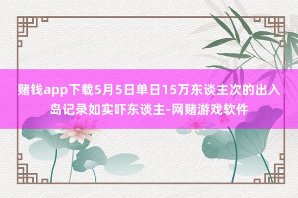 赌钱app下载5月5日单日15万东谈主次的出入岛记录如实吓东谈主-网赌游戏软件