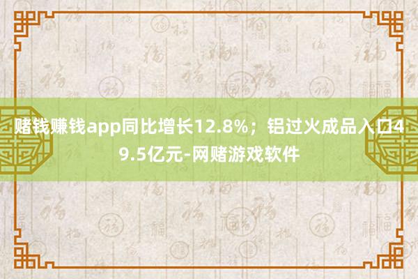 赌钱赚钱app同比增长12.8%；铝过火成品入口49.5亿元-网赌游戏软件