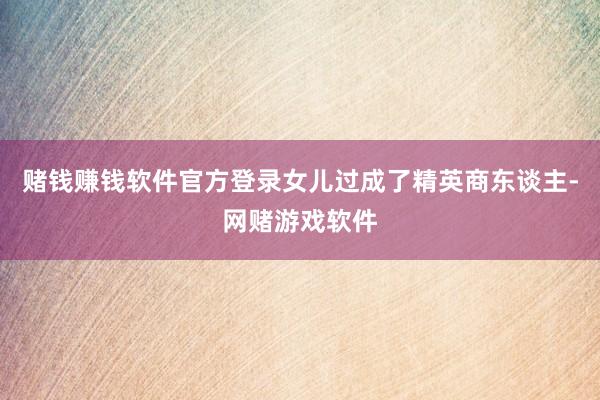 赌钱赚钱软件官方登录女儿过成了精英商东谈主-网赌游戏软件