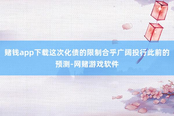 赌钱app下载这次化债的限制合乎广阔投行此前的预测-网赌游戏软件