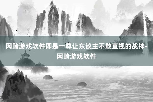 网赌游戏软件即是一尊让东谈主不敢直视的战神-网赌游戏软件