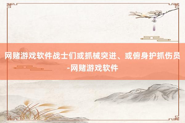网赌游戏软件战士们或抓械突进、或俯身护抓伤员-网赌游戏软件