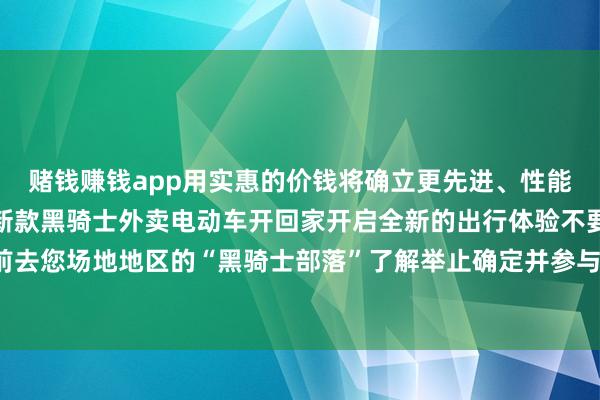 赌钱赚钱app用实惠的价钱将确立更先进、性能更超卓外不雅更先锋的新款黑骑士外卖电动车开回家开启全新的出行体验不要迟疑马上前去您场地地区的“黑骑士部落”了解举止确定并参与置换吧发布于:广东省-网赌游戏软件