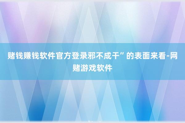 赌钱赚钱软件官方登录邪不成干”的表面来看-网赌游戏软件
