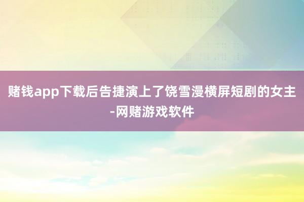 赌钱app下载后告捷演上了饶雪漫横屏短剧的女主-网赌游戏软件