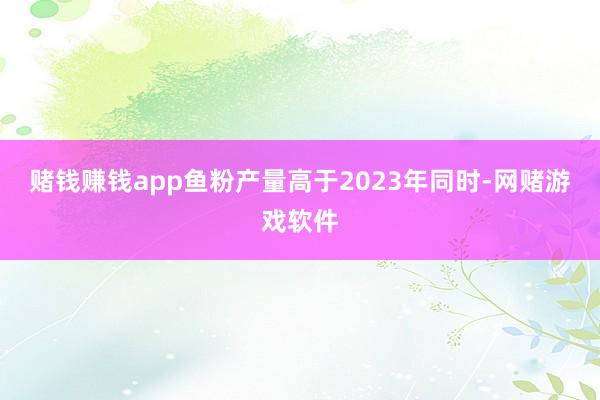 赌钱赚钱app鱼粉产量高于2023年同时-网赌游戏软件