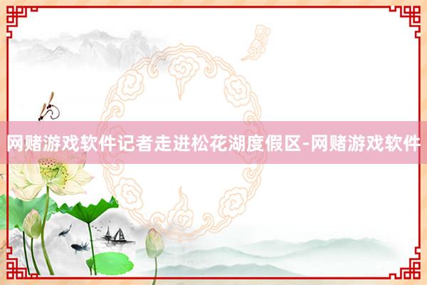 网赌游戏软件记者走进松花湖度假区-网赌游戏软件