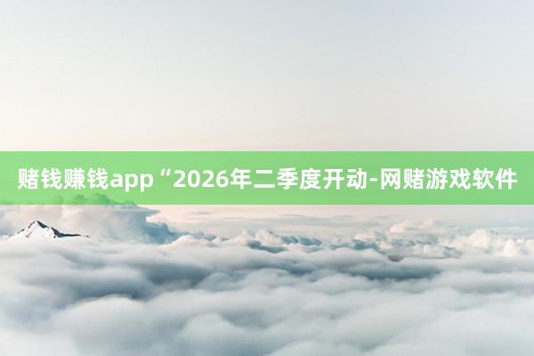 赌钱赚钱app“2026年二季度开动-网赌游戏软件