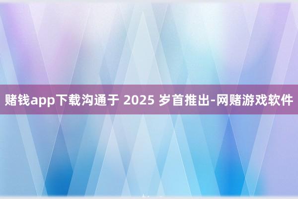 赌钱app下载沟通于 2025 岁首推出-网赌游戏软件