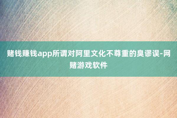 赌钱赚钱app所谓对阿里文化不尊重的臭谬误-网赌游戏软件