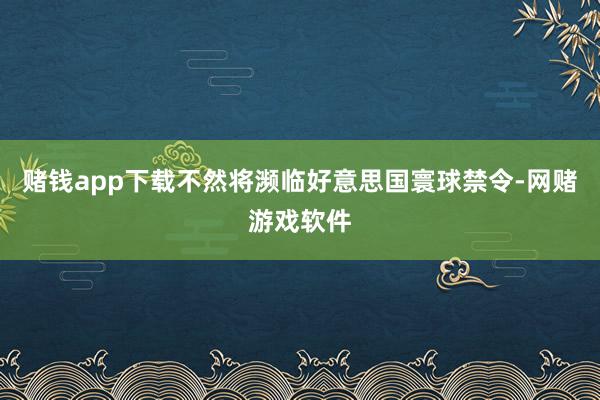 赌钱app下载不然将濒临好意思国寰球禁令-网赌游戏软件