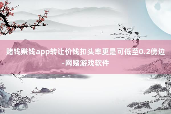 赌钱赚钱app转让价钱扣头率更是可低至0.2傍边-网赌游戏软件