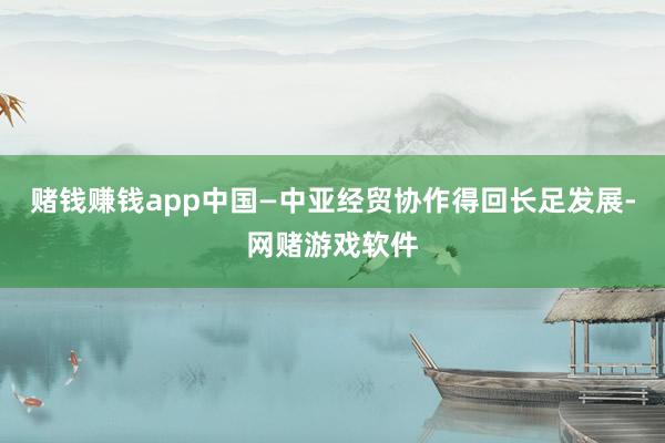 赌钱赚钱app中国—中亚经贸协作得回长足发展-网赌游戏软件