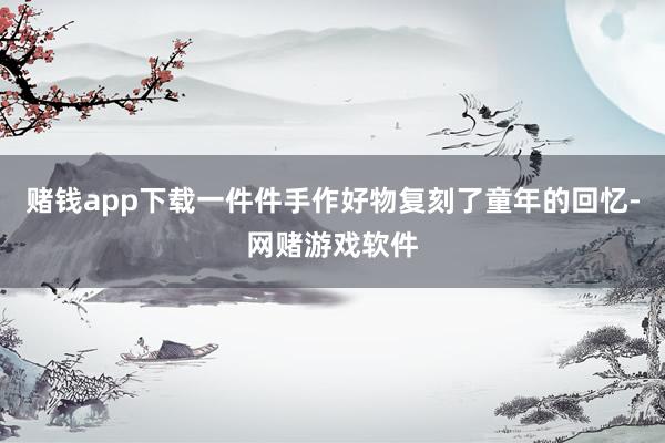 赌钱app下载一件件手作好物复刻了童年的回忆-网赌游戏软件