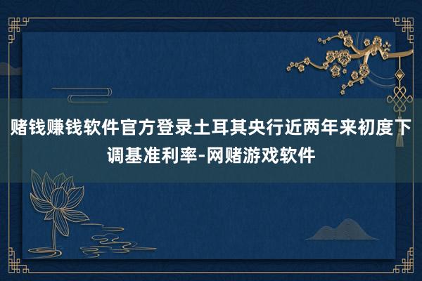 赌钱赚钱软件官方登录土耳其央行近两年来初度下调基准利率-网赌游戏软件