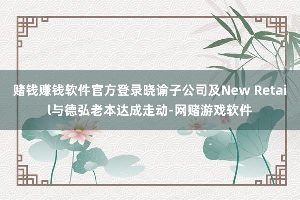 赌钱赚钱软件官方登录晓谕子公司及New Retail与德弘老本达成走动-网赌游戏软件