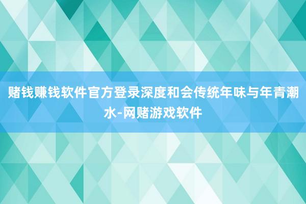 赌钱赚钱软件官方登录深度和会传统年味与年青潮水-网赌游戏软件