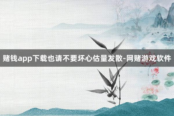 赌钱app下载也请不要坏心估量发散-网赌游戏软件
