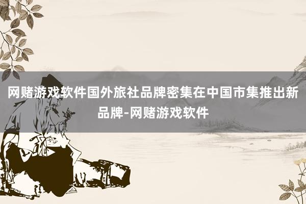 网赌游戏软件国外旅社品牌密集在中国市集推出新品牌-网赌游戏软件