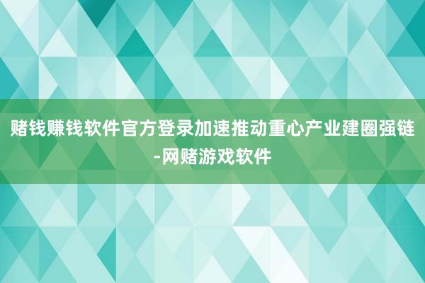 赌钱赚钱软件官方登录加速推动重心产业建圈强链-网赌游戏软件