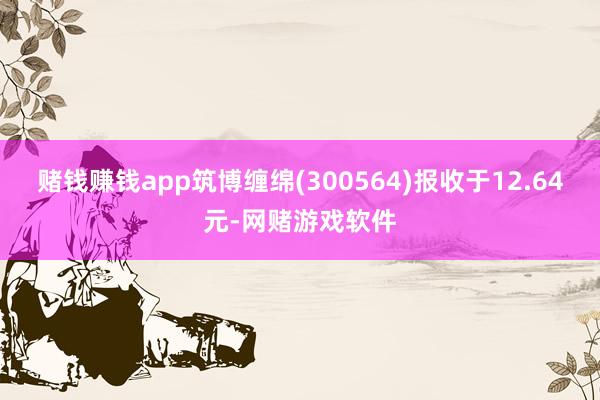 赌钱赚钱app筑博缠绵(300564)报收于12.64元-网赌游戏软件