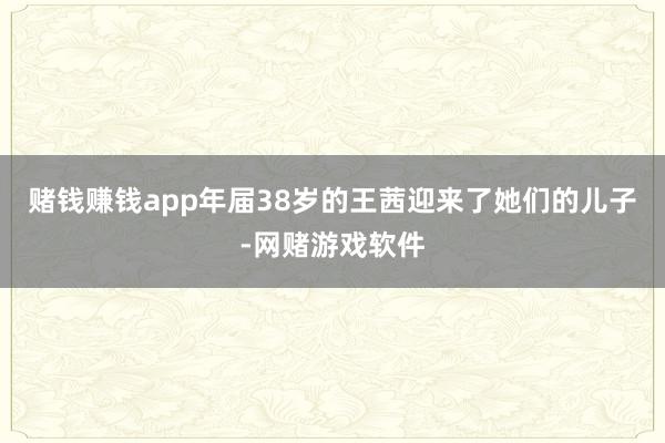 赌钱赚钱app年届38岁的王茜迎来了她们的儿子-网赌游戏软件
