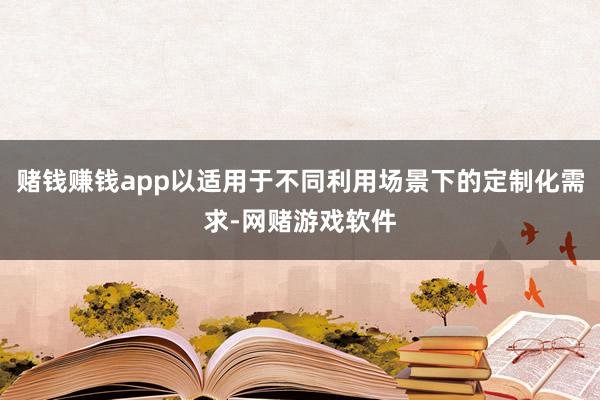 赌钱赚钱app以适用于不同利用场景下的定制化需求-网赌游戏软件