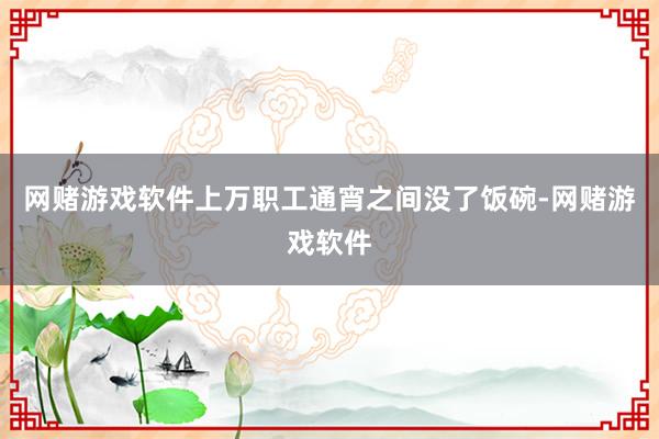 网赌游戏软件上万职工通宵之间没了饭碗-网赌游戏软件