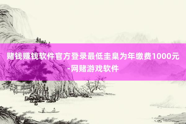 赌钱赚钱软件官方登录最低圭臬为年缴费1000元-网赌游戏软件