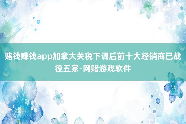 赌钱赚钱app加拿大关税下调后前十大经销商已战役五家-网赌游戏软件