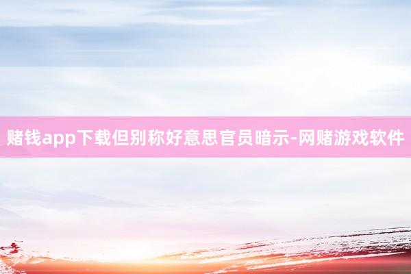赌钱app下载但别称好意思官员暗示-网赌游戏软件