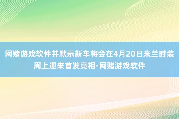 网赌游戏软件并默示新车将会在4月20日米兰时装周上迎来首发亮相-网赌游戏软件